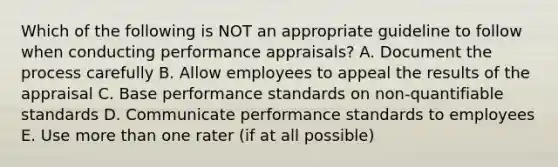 Which of the following is NOT an appropriate guideline to follow when conducting performance appraisals? A. Document the process carefully B. Allow employees to appeal the results of the appraisal C. Base performance standards on non-quantifiable standards D. Communicate performance standards to employees E. Use more than one rater (if at all possible)