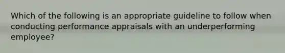 Which of the following is an appropriate guideline to follow when conducting performance appraisals with an underperforming employee?