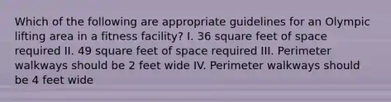 Which of the following are appropriate guidelines for an Olympic lifting area in a fitness facility? I. 36 square feet of space required II. 49 square feet of space required III. Perimeter walkways should be 2 feet wide IV. Perimeter walkways should be 4 feet wide