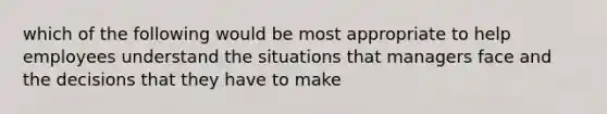 which of the following would be most appropriate to help employees understand the situations that managers face and the decisions that they have to make