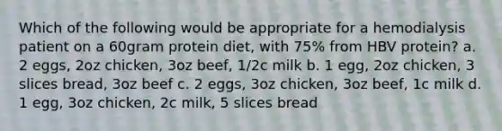 Which of the following would be appropriate for a hemodialysis patient on a 60gram protein diet, with 75% from HBV protein? a. 2 eggs, 2oz chicken, 3oz beef, 1/2c milk b. 1 egg, 2oz chicken, 3 slices bread, 3oz beef c. 2 eggs, 3oz chicken, 3oz beef, 1c milk d. 1 egg, 3oz chicken, 2c milk, 5 slices bread