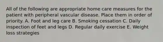 All of the following are appropriate home care measures for the patient with peripheral vascular disease. Place them in order of priority. A. Foot and leg care B. Smoking cessation C. Daily inspection of feet and legs D. Regular daily exercise E. Weight loss strategies