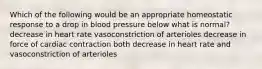 Which of the following would be an appropriate homeostatic response to a drop in blood pressure below what is normal? decrease in heart rate vasoconstriction of arterioles decrease in force of cardiac contraction both decrease in heart rate and vasoconstriction of arterioles