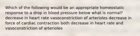 Which of the following would be an appropriate homeostatic response to a drop in blood pressure below what is normal? decrease in heart rate vasoconstriction of arterioles decrease in force of cardiac contraction both decrease in heart rate and vasoconstriction of arterioles