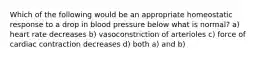 Which of the following would be an appropriate homeostatic response to a drop in blood pressure below what is normal? a) heart rate decreases b) vasoconstriction of arterioles c) force of cardiac contraction decreases d) both a) and b)