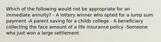 Which of the following would not be appropriate for an immediate annuity? - A lottery winner who opted for a lump sum payment -A parent saving for a childs college - A beneficiary collecting the face amount of a life insurance policy -Someone who just won a large settlement