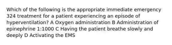 Which of the following is the appropriate immediate emergency 324 treatment for a patient experiencing an episode of hyperventilation? A Oxygen administration B Administration of epinephrine 1:1000 C Having the patient breathe slowly and deeply D Activating the EMS