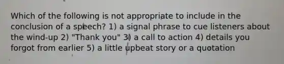 Which of the following is not appropriate to include in the conclusion of a speech? 1) a signal phrase to cue listeners about the wind-up 2) "Thank you" 3) a call to action 4) details you forgot from earlier 5) a little upbeat story or a quotation