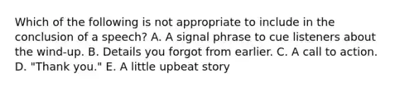 Which of the following is not appropriate to include in the conclusion of a speech? A. A signal phrase to cue listeners about the wind-up. B. Details you forgot from earlier. C. A call to action. D. "Thank you." E. A little upbeat story