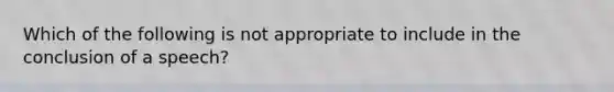 Which of the following is not appropriate to include in the conclusion of a speech?