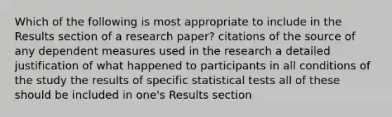 Which of the following is most appropriate to include in the Results section of a research paper? citations of the source of any dependent measures used in the research a detailed justification of what happened to participants in all conditions of the study the results of specific statistical tests all of these should be included in one's Results section