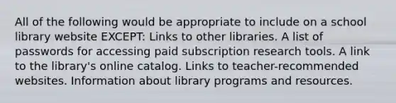 All of the following would be appropriate to include on a school library website EXCEPT: Links to other libraries. A list of passwords for accessing paid subscription research tools. A link to the library's online catalog. Links to teacher-recommended websites. Information about library programs and resources.