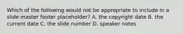 Which of the following would not be appropriate to include in a slide master footer placeholder? A. the copyright date B. the current date C. the slide number D. speaker notes