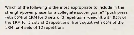 Which of the following is the most appropriate to include in the strength/power phase for a collegiate soccer goalie? *push press with 85% of 1RM for 3 sets of 3 repetitions -deadlift with 95% of the 1RM for 5 sets of 2 repetitions -front squat with 65% of the 1RM for 4 sets of 12 repetitions