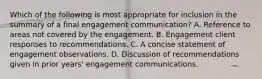 Which of the following is most appropriate for inclusion in the summary of a final engagement communication? A. Reference to areas not covered by the engagement. B. Engagement client responses to recommendations. C. A concise statement of engagement observations. D. Discussion of recommendations given in prior years' engagement communications.