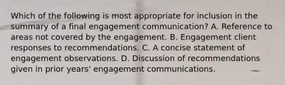 Which of the following is most appropriate for inclusion in the summary of a final engagement communication? A. Reference to areas not covered by the engagement. B. Engagement client responses to recommendations. C. A concise statement of engagement observations. D. Discussion of recommendations given in prior years' engagement communications.