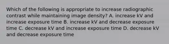 Which of the following is appropriate to increase radiographic contrast while maintaining image density? A. increase kV and increase exposure time B. increase kV and decrease exposure time C. decrease kV and increase exposure time D. decrease kV and decrease exposure time