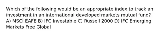Which of the following would be an appropriate index to track an investment in an international developed markets mutual fund? A) MSCI EAFE B) IFC Investable C) Russell 2000 D) IFC Emerging Markets Free Global