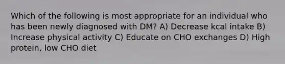 Which of the following is most appropriate for an individual who has been newly diagnosed with DM? A) Decrease kcal intake B) Increase physical activity C) Educate on CHO exchanges D) High protein, low CHO diet