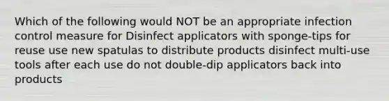 Which of the following would NOT be an appropriate infection control measure for Disinfect applicators with sponge-tips for reuse use new spatulas to distribute products disinfect multi-use tools after each use do not double-dip applicators back into products