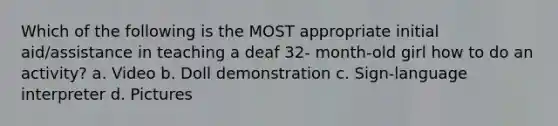 Which of the following is the MOST appropriate initial aid/assistance in teaching a deaf 32- month-old girl how to do an activity? a. Video b. Doll demonstration c. Sign-language interpreter d. Pictures