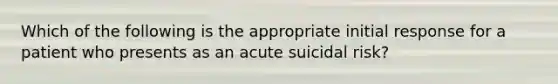 Which of the following is the appropriate initial response for a patient who presents as an acute suicidal risk?