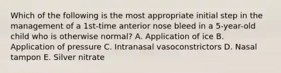 Which of the following is the most appropriate initial step in the management of a 1st-time anterior nose bleed in a 5-year-old child who is otherwise normal? A. Application of ice B. Application of pressure C. Intranasal vasoconstrictors D. Nasal tampon E. Silver nitrate