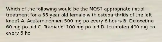 Which of the following would be the MOST appropriate initial treatment for a 55 year old female with osteoarthritis of the left knee? A. Acetaminophen 500 mg po every 6 hours B. Duloxetine 60 mg po bid C. Tramadol 100 mg po bid D. Ibuprofen 400 mg po every 6 ho