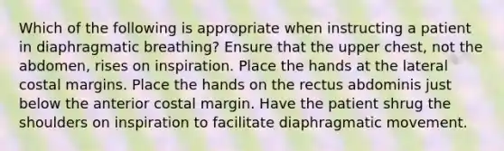 Which of the following is appropriate when instructing a patient in diaphragmatic breathing? Ensure that the upper chest, not the abdomen, rises on inspiration. Place the hands at the lateral costal margins. Place the hands on the rectus abdominis just below the anterior costal margin. Have the patient shrug the shoulders on inspiration to facilitate diaphragmatic movement.