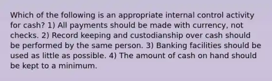 Which of the following is an appropriate internal control activity for cash? 1) All payments should be made with currency, not checks. 2) Record keeping and custodianship over cash should be performed by the same person. 3) Banking facilities should be used as little as possible. 4) The amount of cash on hand should be kept to a minimum.