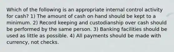 Which of the following is an appropriate internal control activity for cash? 1) The amount of cash on hand should be kept to a minimum. 2) Record keeping and custodianship over cash should be performed by the same person. 3) Banking facilities should be used as little as possible. 4) All payments should be made with currency, not checks.