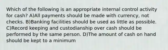 Which of the following is an appropriate internal control activity for cash? A)All payments should be made with currency, not checks. B)Banking facilities should be used as little as possible. C)Record keeping and custodianship over cash should be performed by the same person. D)The amount of cash on hand should be kept to a minimum