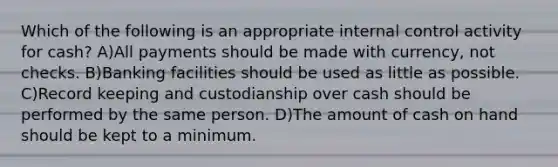 Which of the following is an appropriate internal control activity for cash? A)All payments should be made with currency, not checks. B)Banking facilities should be used as little as possible. C)Record keeping and custodianship over cash should be performed by the same person. D)The amount of cash on hand should be kept to a minimum.