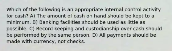 Which of the following is an appropriate internal control activity for cash? A) The amount of cash on hand should be kept to a minimum. B) Banking facilities should be used as little as possible. C) Record keeping and custodianship over cash should be performed by the same person. D) All payments should be made with currency, not checks.