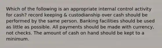 Which of the following is an appropriate internal control activity for cash? record keeping & custodianship over cash should be performed by the same person. Banking facilities should be used as little as possible. All payments should be made with currency, not checks. The amount of cash on hand should be kept to a minimum.