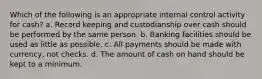 Which of the following is an appropriate internal control activity for cash? a. Record keeping and custodianship over cash should be performed by the same person. b. Banking facilities should be used as little as possible. c. All payments should be made with currency, not checks. d. The amount of cash on hand should be kept to a minimum.