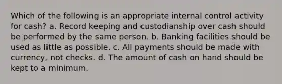 Which of the following is an appropriate internal control activity for cash? a. Record keeping and custodianship over cash should be performed by the same person. b. Banking facilities should be used as little as possible. c. All payments should be made with currency, not checks. d. The amount of cash on hand should be kept to a minimum.