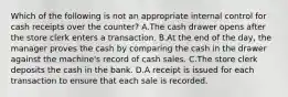 Which of the following is not an appropriate internal control for cash receipts over the​ counter? A.The cash drawer opens after the store clerk enters a transaction. B.At the end of the​ day, the manager proves the cash by comparing the cash in the drawer against the​ machine's record of cash sales. C.The store clerk deposits the cash in the bank. D.A receipt is issued for each transaction to ensure that each sale is recorded.