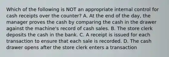 Which of the following is NOT an appropriate internal control for cash receipts over the​ counter? A. At the end of the​ day, the manager proves the cash by comparing the cash in the drawer against the​ machine's record of cash sales. B. The store clerk deposits the cash in the bank. C. A receipt is issued for each transaction to ensure that each sale is recorded. D. The cash drawer opens after the store clerk enters a transaction