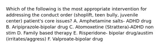 Which of the following is the most appropriate intervention for addressing the conduct order (shoplift, teen bully, juvenile center) patient's core issues? A. Amphetamine salts- ADHD drug B. Aripiprazole-bipolar drug C. Atomoxetine (Strattera)-ADHD non stim D. Family based therapy E. Risperidone- bipolar drug/austim (irritates/aggress) F. Valproate-bipolar drug