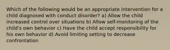 Which of the following would be an appropriate intervention for a child diagnosed with conduct disorder? a) Allow the child increased control over situations b) Allow self-monitoring of the child's own behavior c) Have the child accept responsibility for his own behavior d) Avoid limiting setting to decrease confrontation