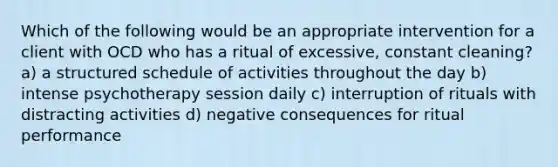 Which of the following would be an appropriate intervention for a client with OCD who has a ritual of excessive, constant cleaning? a) a structured schedule of activities throughout the day b) intense psychotherapy session daily c) interruption of rituals with distracting activities d) negative consequences for ritual performance