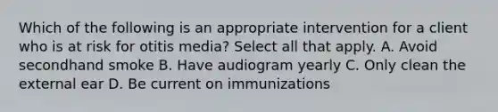 Which of the following is an appropriate intervention for a client who is at risk for otitis media? Select all that apply. A. Avoid secondhand smoke B. Have audiogram yearly C. Only clean the external ear D. Be current on immunizations