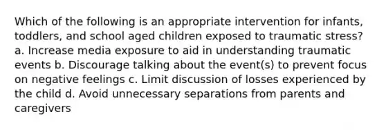 Which of the following is an appropriate intervention for infants, toddlers, and school aged children exposed to traumatic stress? a. Increase media exposure to aid in understanding traumatic events b. Discourage talking about the event(s) to prevent focus on negative feelings c. Limit discussion of losses experienced by the child d. Avoid unnecessary separations from parents and caregivers