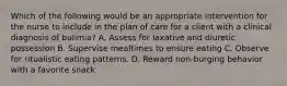 Which of the following would be an appropriate intervention for the nurse to include in the plan of care for a client with a clinical diagnosis of bulimia? A. Assess for laxative and diuretic possession B. Supervise mealtimes to ensure eating C. Observe for ritualistic eating patterns. D. Reward non-burging behavior with a favorite snack