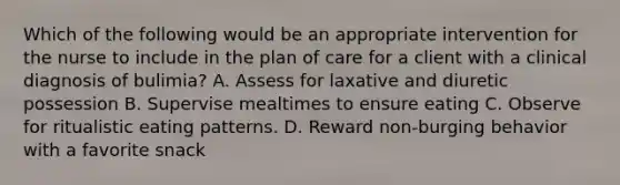 Which of the following would be an appropriate intervention for the nurse to include in the plan of care for a client with a clinical diagnosis of bulimia? A. Assess for laxative and diuretic possession B. Supervise mealtimes to ensure eating C. Observe for ritualistic eating patterns. D. Reward non-burging behavior with a favorite snack