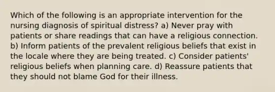 Which of the following is an appropriate intervention for the nursing diagnosis of spiritual distress? a) Never pray with patients or share readings that can have a religious connection. b) Inform patients of the prevalent religious beliefs that exist in the locale where they are being treated. c) Consider patients' religious beliefs when planning care. d) Reassure patients that they should not blame God for their illness.