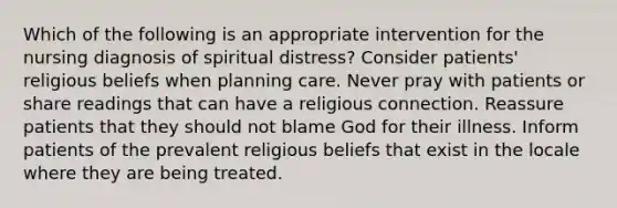 Which of the following is an appropriate intervention for the nursing diagnosis of spiritual distress? Consider patients' religious beliefs when planning care. Never pray with patients or share readings that can have a religious connection. Reassure patients that they should not blame God for their illness. Inform patients of the prevalent religious beliefs that exist in the locale where they are being treated.