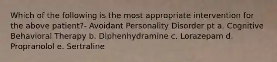 Which of the following is the most appropriate intervention for the above patient?- Avoidant Personality Disorder pt a. Cognitive Behavioral Therapy b. Diphenhydramine c. Lorazepam d. Propranolol e. Sertraline