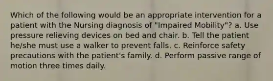 Which of the following would be an appropriate intervention for a patient with the Nursing diagnosis of "Impaired Mobility"? a. Use pressure relieving devices on bed and chair. b. Tell the patient he/she must use a walker to prevent falls. c. Reinforce safety precautions with the patient's family. d. Perform passive range of motion three times daily.